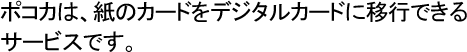 ポコカは、紙のカードをデジタルカードに移行できるサービスです。