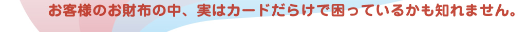 お客様のお財布の中、実はカードだらけで困っているかも知れません。