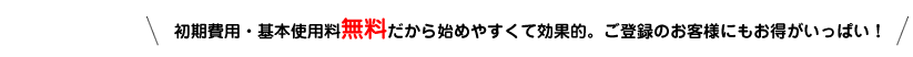 初期費用・基本使用料無料だから始めやすくて効果的。ご登録のお客様にもお得がいっぱい！