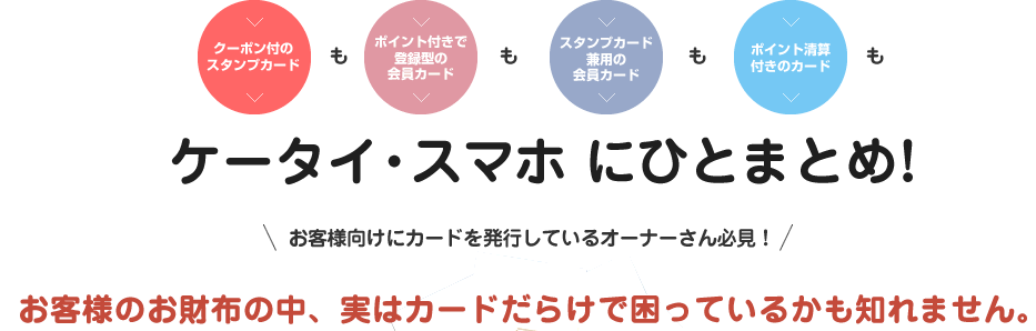 [クーポン付のスタンプカード]も[ポイント付きで登録型の会員カード]も[スタンプカード兼用の会員カード]も[ポイント清算付きのカード]もケータイ・スマホにひとまとめ！お客様向けにカードを発行しているオーナーさん必見！お客様のお財布の中、実はカードだらけで困っているかも知れません。