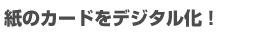 紙のカードをデジタル化!