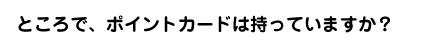 ところで、ポイントカードは持っていますか?