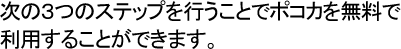 次の３つのステップを行うことでポコカを無料で利用することができます。